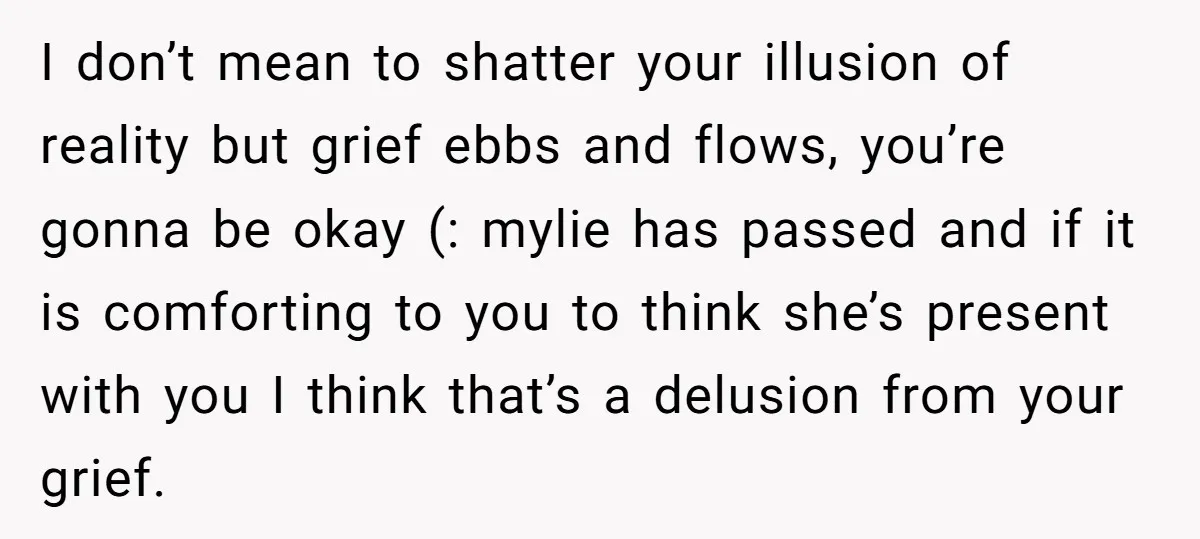 I don’t mean to shatter your illusion of reality but grief ebbs and flows, you’re gonna be okay (: mylie has passed and if it is comforting to you to...