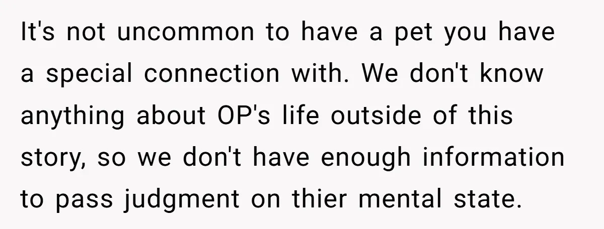 It's not uncommon to have a pet you have a special connection with. We don't know anything about OP's life outside of this story, so we don't have enough information...
