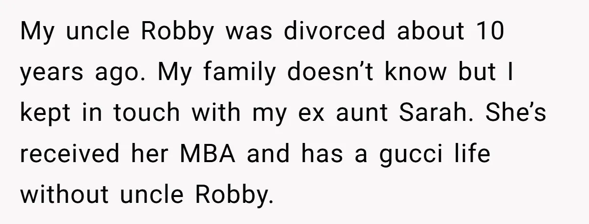 My uncle Robby was divorced about 10 years ago. My family doesn’t know but I kept in touch with my ex aunt Sarah. She’s received her MBA and has a...
