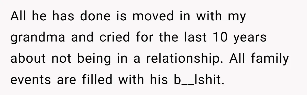 All he has done is moved in with my grandma and cried for the last 10 years about not being in a relationship. All family events are filled with his...