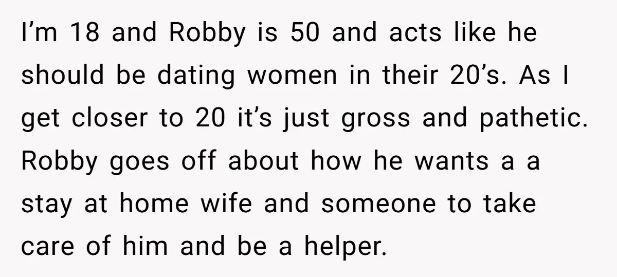 I’m 18 and Robby is 50 and acts like he should be dating women in their 20’s. As I get closer to 20 it’s just gross and pathetic. Robby goes...