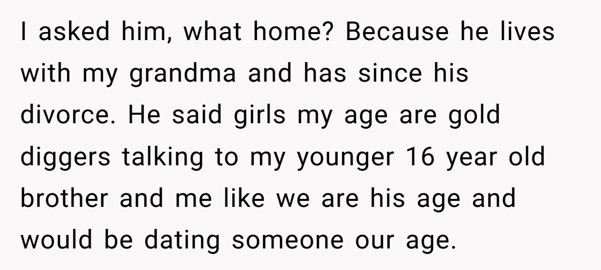 I asked him, what home? Because he lives with my grandma and has since his divorce. He said girls my age are gold diggers talking to my younger 16 year...