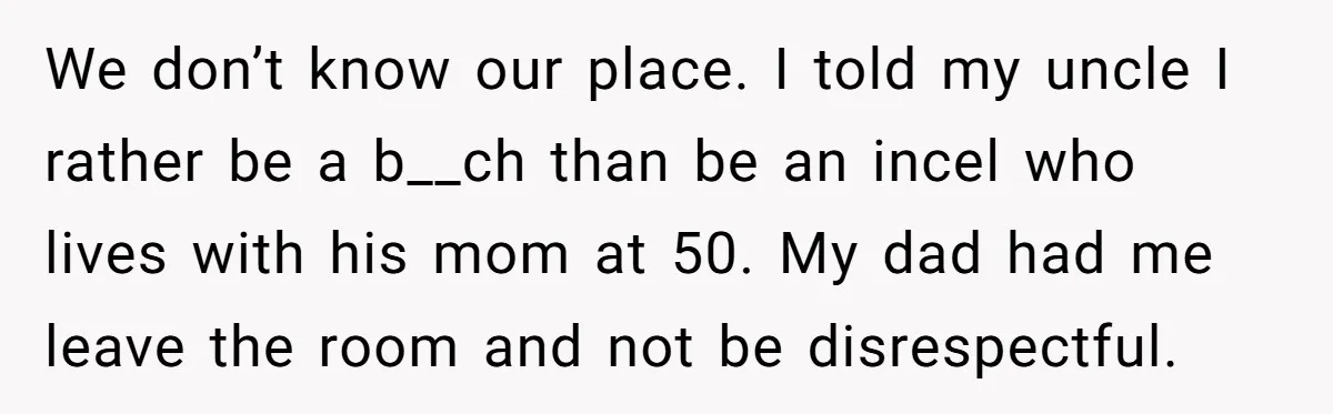 We don’t know our place. I told my uncle I rather be a b__ch than be an incel who lives with his mom at 50. My dad had me leave...