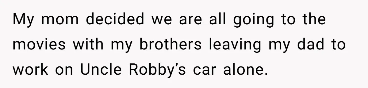 My mom decided we are all going to the movies with my brothers leaving my dad to work on Uncle Robby’s car alone.