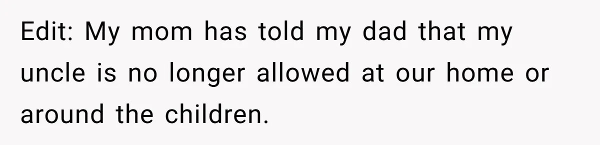 Edit: My mom has told my dad that my uncle is no longer allowed at our home or around the children.