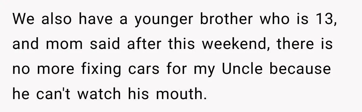 We also have a younger brother who is 13, and mom said after this weekend, there is no more fixing cars for my Uncle because he can't watch his mouth.