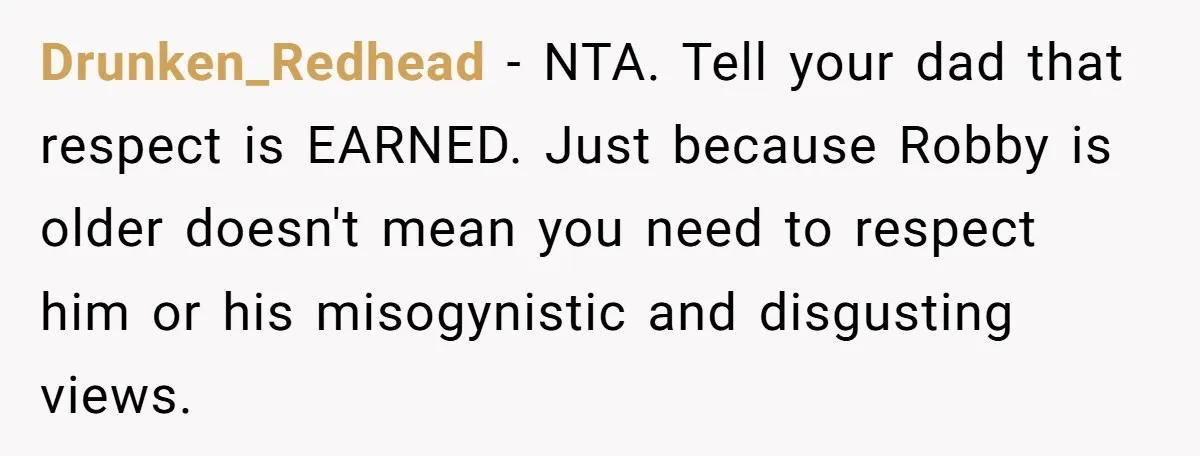 Drunken_Redhead − NTA. Tell your dad that respect is EARNED. Just because Robby is older doesn't mean you need to respect him or his misogynistic and disgusting views.