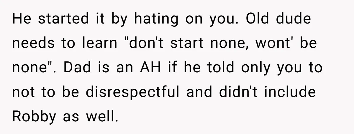 He started it by hating on you. Old dude needs to learn "don't start none, wont' be none". Dad is an AH if he told only you to not to...