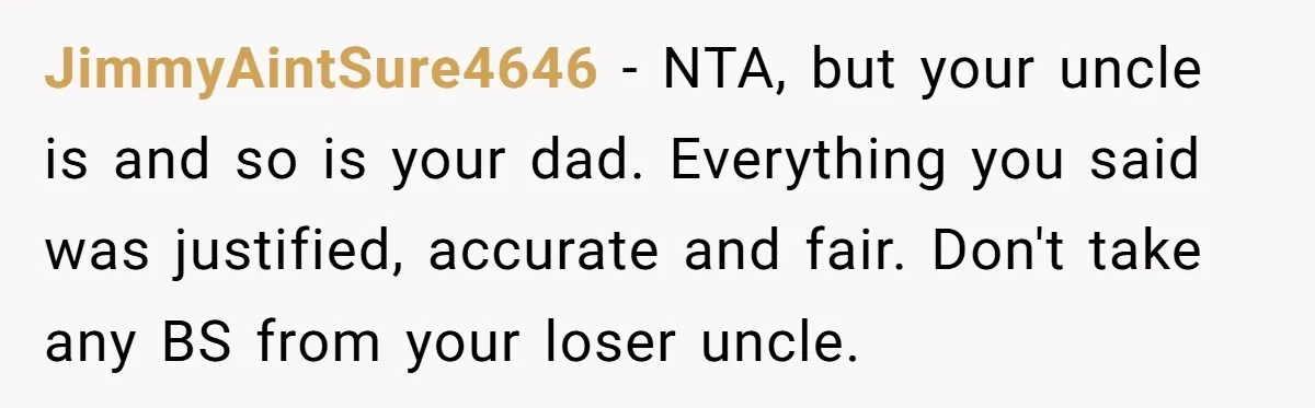 JimmyAintSure4646 − NTA, but your uncle is and so is your dad. Everything you said was justified, accurate and fair. Don't take any BS from your loser uncle.