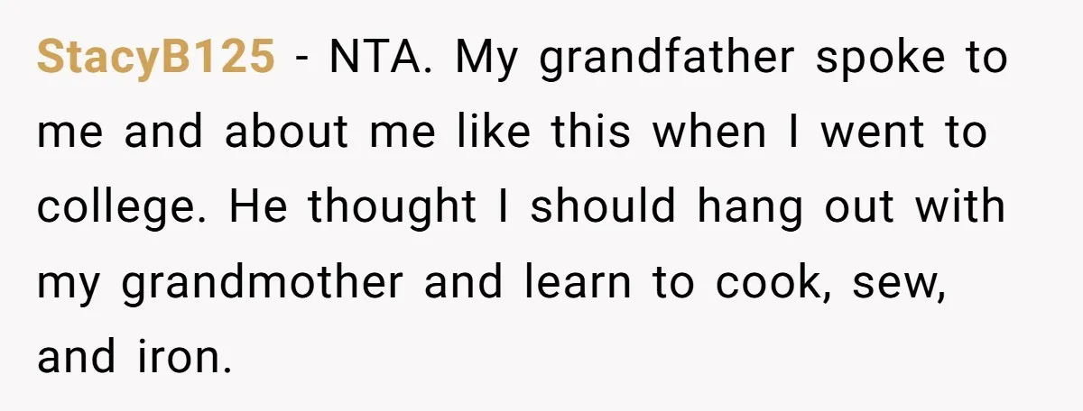 StacyB125 − NTA. My grandfather spoke to me and about me like this when I went to college. He thought I should hang out with my grandmother and learn to...