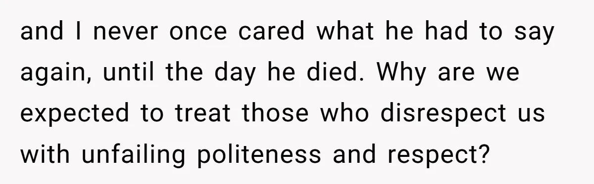 and I never once cared what he had to say again, until the day he died. Why are we expected to treat those who disrespect us with unfailing politeness and...