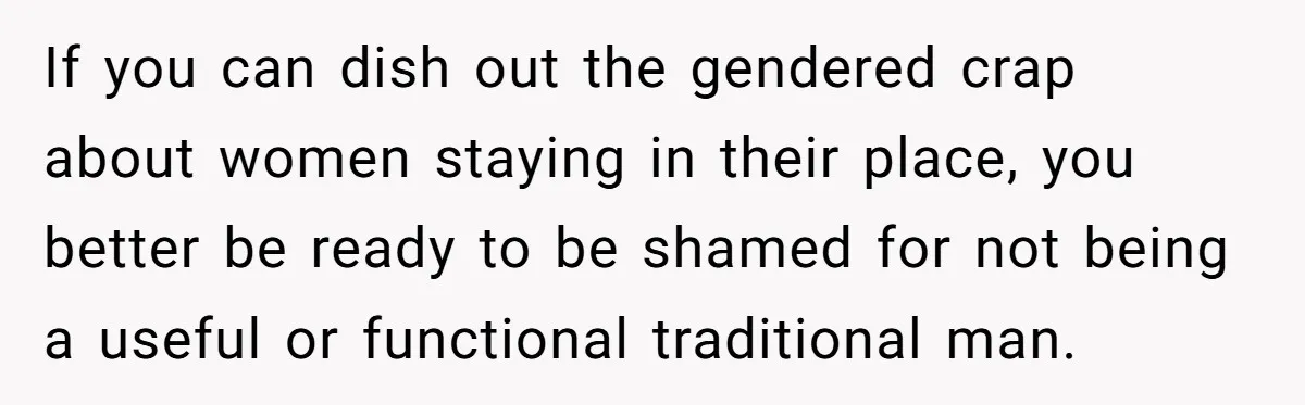 If you can dish out the gendered crap about women staying in their place, you better be ready to be shamed for not being a useful or functional traditional man.