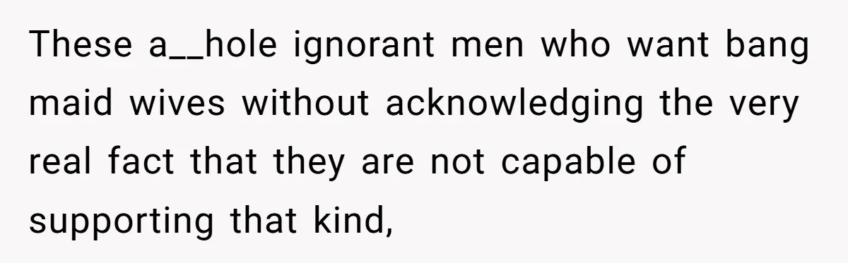 These a__hole ignorant men who want bang maid wives without acknowledging the very real fact that they are not capable of supporting that kind,