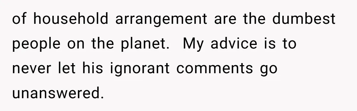 of household arrangement are the dumbest people on the planet.  My advice is to never let his ignorant comments go unanswered.
