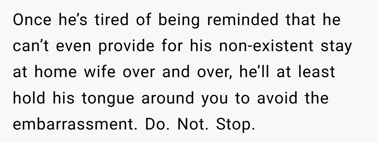 Once he’s tired of being reminded that he can’t even provide for his non-existent stay at home wife over and over, he’ll at least hold his tongue around you to...