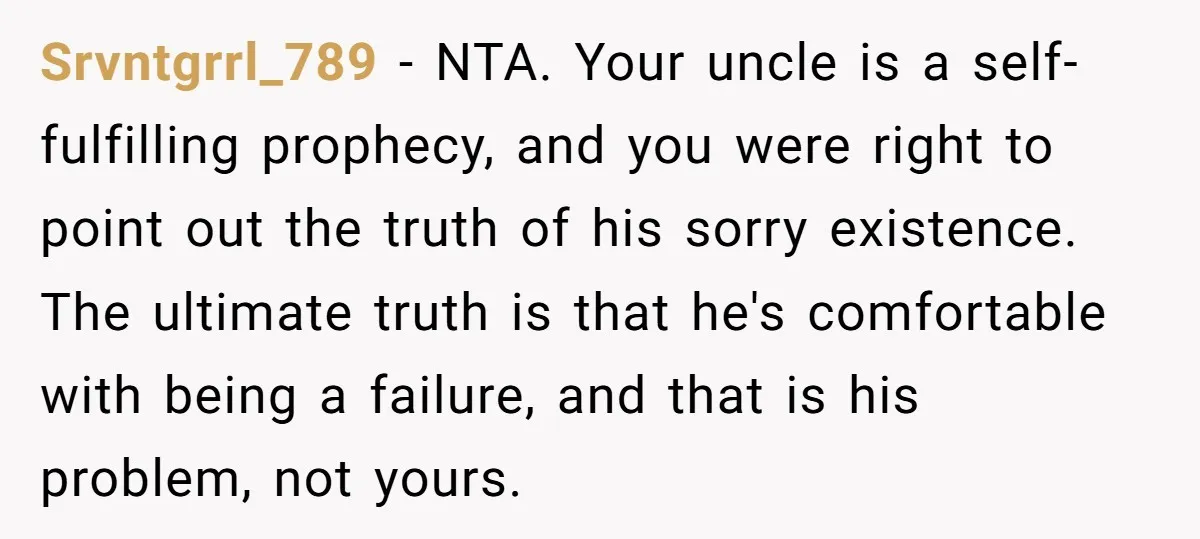 Srvntgrrl_789 − NTA. Your uncle is a self-fulfilling prophecy, and you were right to point out the truth of his sorry existence. The ultimate truth is that he's comfortable with...