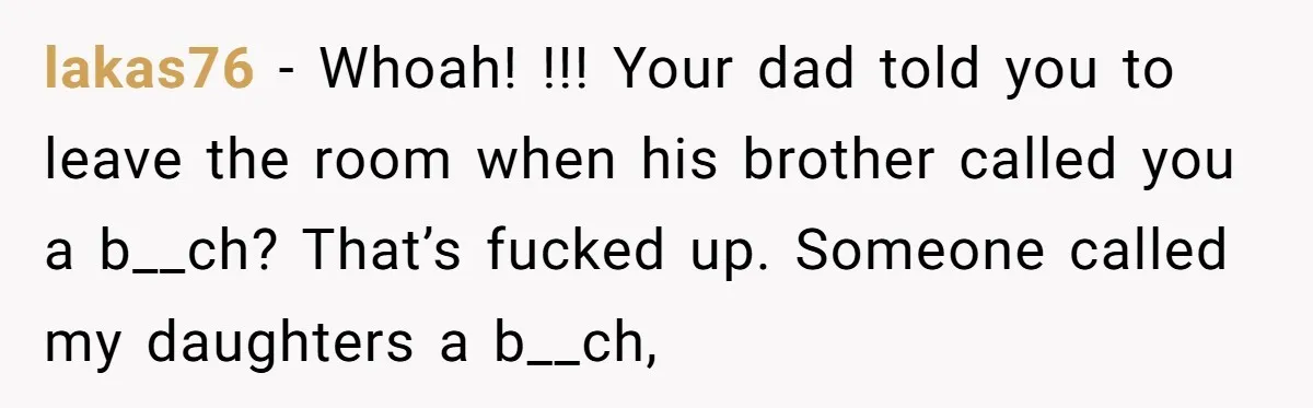 lakas76 − Whoah! !!! Your dad told you to leave the room when his brother called you a b__ch? That’s fucked up. Someone called my daughters a b__ch,