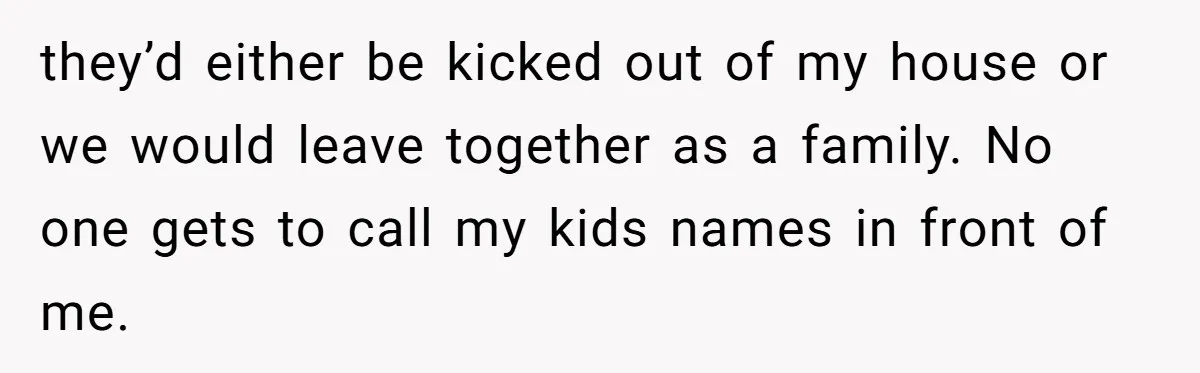 they’d either be kicked out of my house or we would leave together as a family. No one gets to call my kids names in front of me.