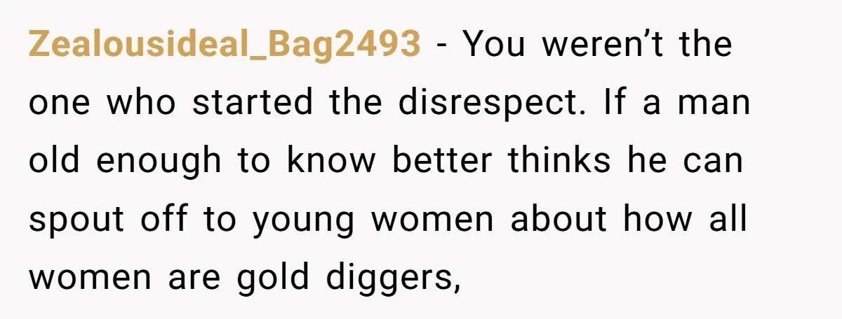 Zealousideal_Bag2493 − You weren’t the one who started the disrespect. If a man old enough to know better thinks he can spout off to young women about how all women...