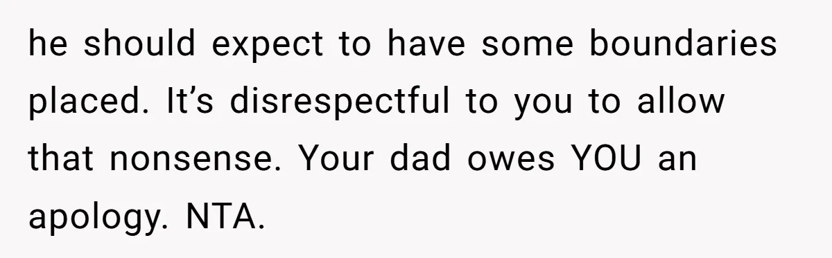 he should expect to have some boundaries placed. It’s disrespectful to you to allow that nonsense. Your dad owes YOU an apology. NTA.