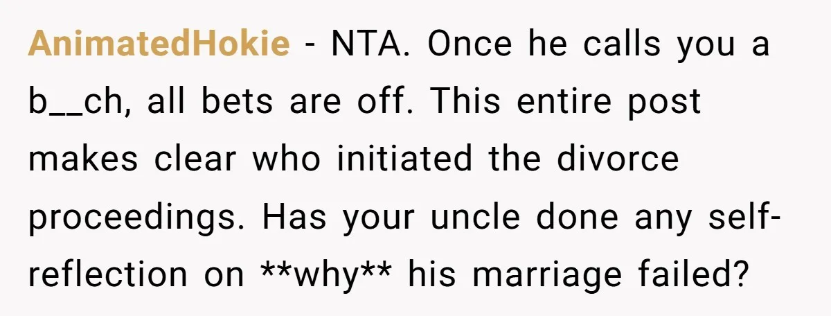 AnimatedHokie − NTA. Once he calls you a b__ch, all bets are off. This entire post makes clear who initiated the divorce proceedings. Has your uncle done any self-reflection on...