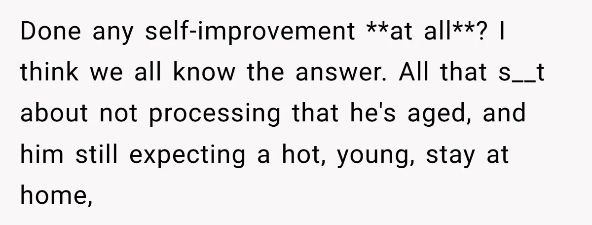 Done any self-improvement **at all**? I think we all know the answer. All that s__t about not processing that he's aged, and him still expecting a hot, young, stay at...