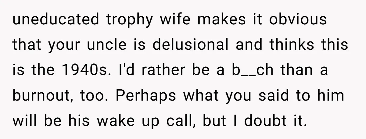 uneducated trophy wife makes it obvious that your uncle is delusional and thinks this is the 1940s. I'd rather be a b__ch than a burnout, too. Perhaps what you said...