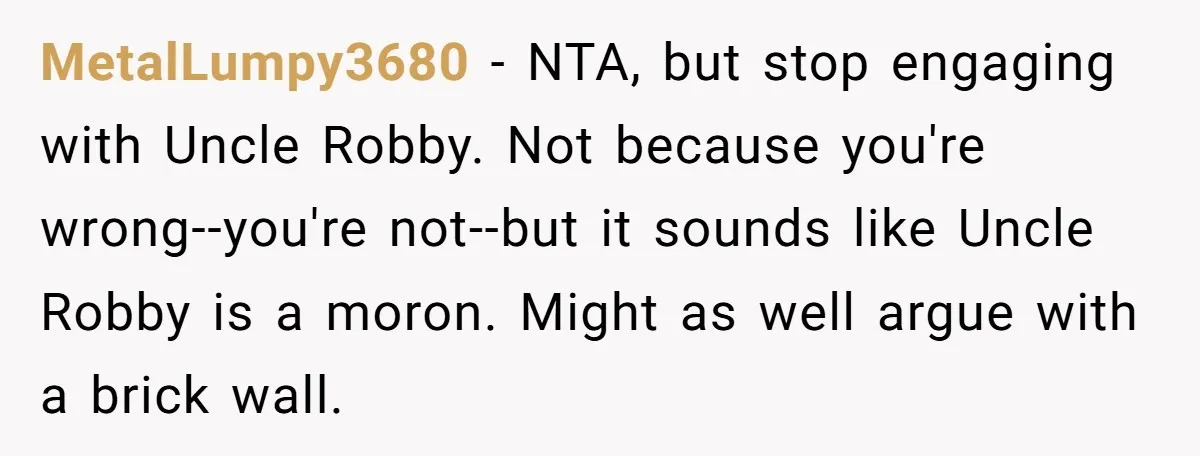 MetalLumpy3680 − NTA, but stop engaging with Uncle Robby. Not because you're wrong--you're not--but it sounds like Uncle Robby is a moron. Might as well argue with a brick wall.