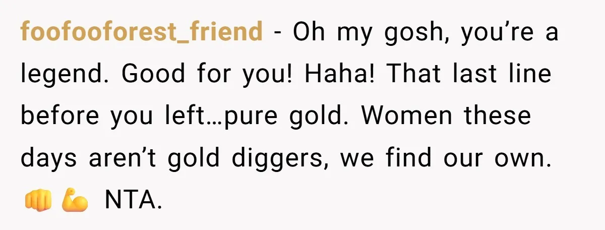 foofooforest_friend − Oh my gosh, you’re a legend. Good for you! Haha! That last line before you left…pure gold. Women these days aren’t gold diggers, we find our own. 👊💪...