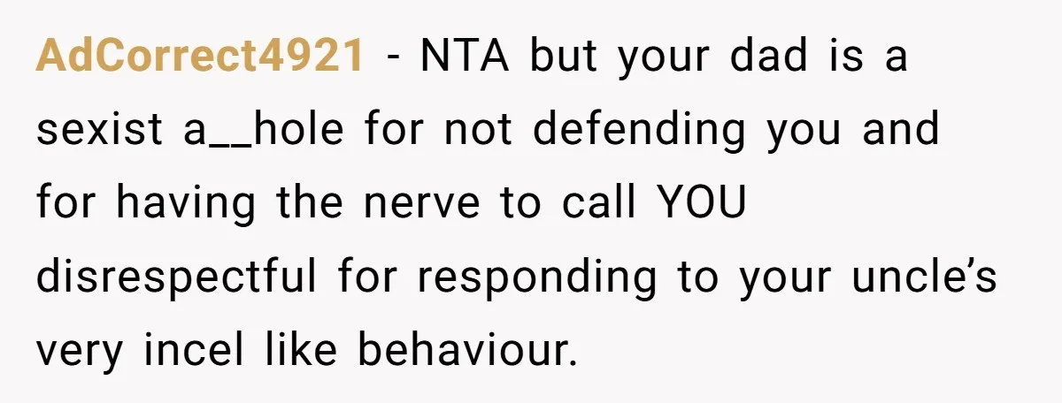 AdCorrect4921 − NTA but your dad is a sexist a__hole for not defending you and for having the nerve to call YOU disrespectful for responding to your uncle’s very incel...