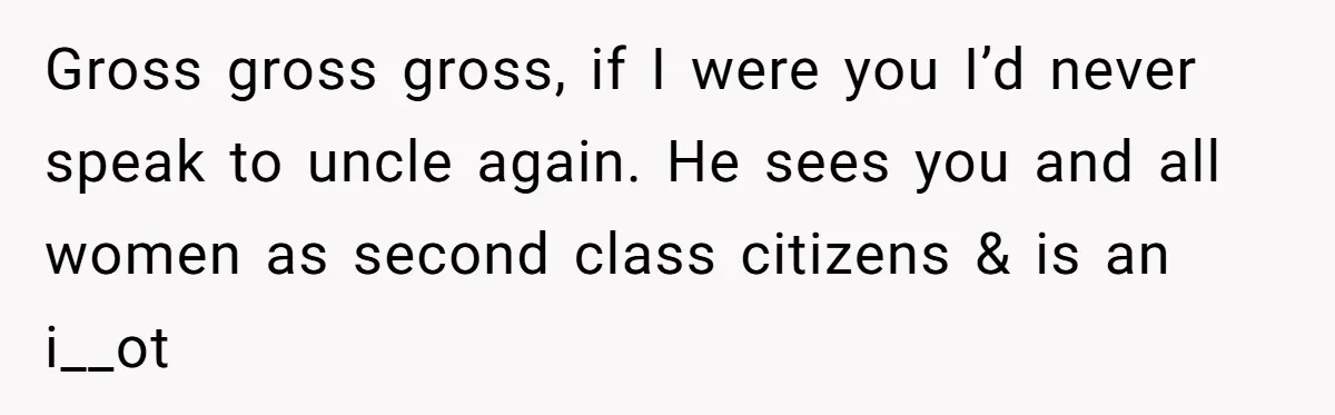 Gross gross gross, if I were you I’d never speak to uncle again. He sees you and all women as second class citizens & is an i__ot