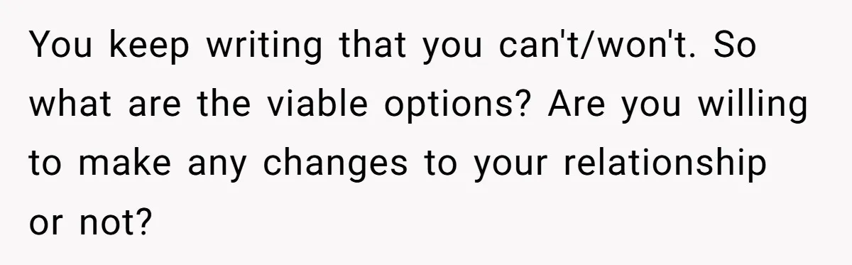 You keep writing that you can't/won't. So what are the viable options? Are you willing to make any changes to your relationship or not?