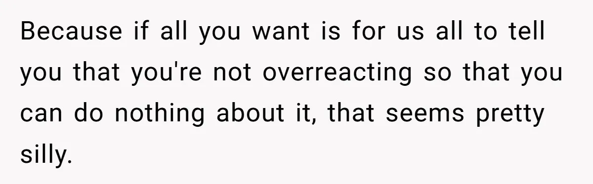 Because if all you want is for us all to tell you that you're not overreacting so that you can do nothing about it, that seems pretty silly.