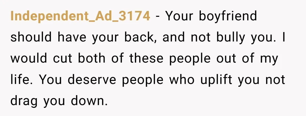 Independent_Ad_3174 − Your boyfriend should have your back, and not bully you. I would cut both of these people out of my life. You deserve people who uplift you not...