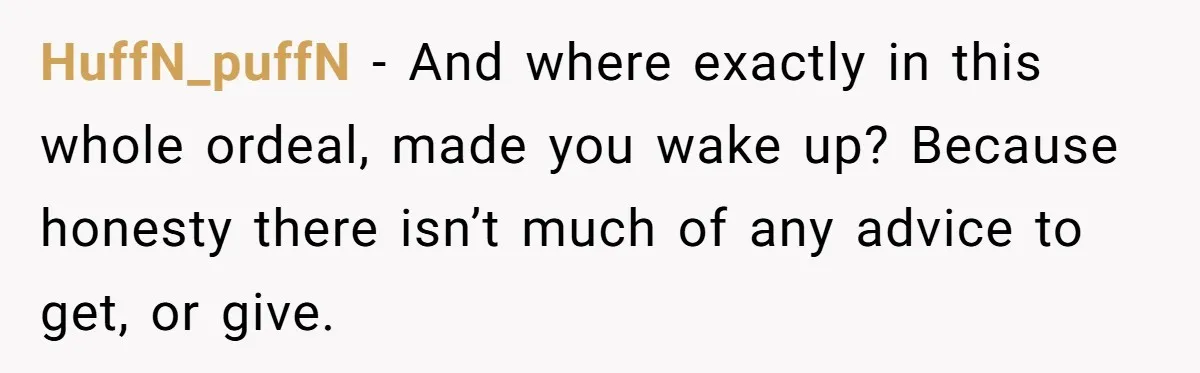 HuffN_puffN − And where exactly in this whole ordeal, made you wake up? Because honesty there isn’t much of any advice to get, or give.