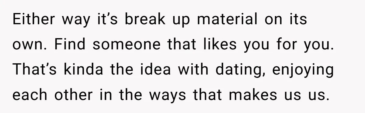 Either way it’s break up material on its own. Find someone that likes you for you. That’s kinda the idea with dating, enjoying each other in the ways that makes...