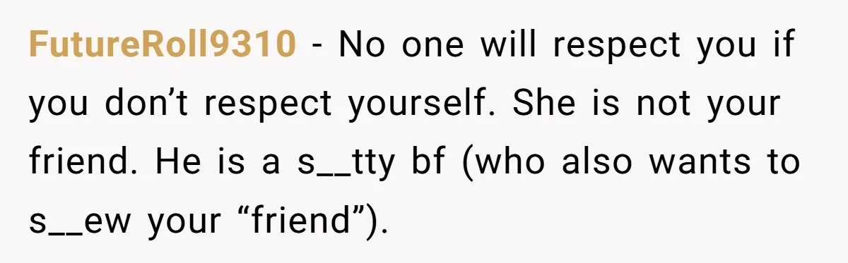 FutureRoll9310 − No one will respect you if you don’t respect yourself. She is not your friend. He is a s__tty bf (who also wants to s__ew your “friend”).