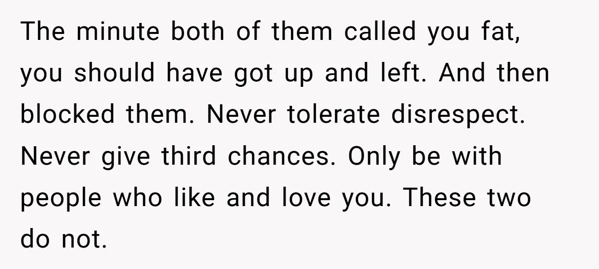The minute both of them called you fat, you should have got up and left. And then blocked them. Never tolerate disrespect. Never give third chances. Only be with people...