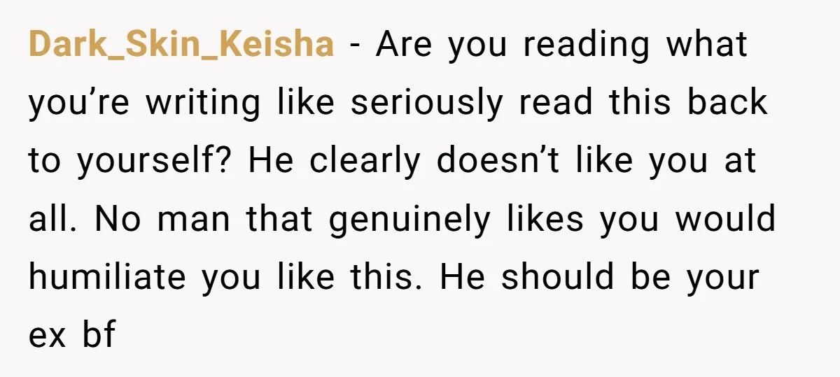 Dark_Skin_Keisha − Are you reading what you’re writing like seriously read this back to yourself? He clearly doesn’t like you at all. No man that genuinely likes you would humiliate...