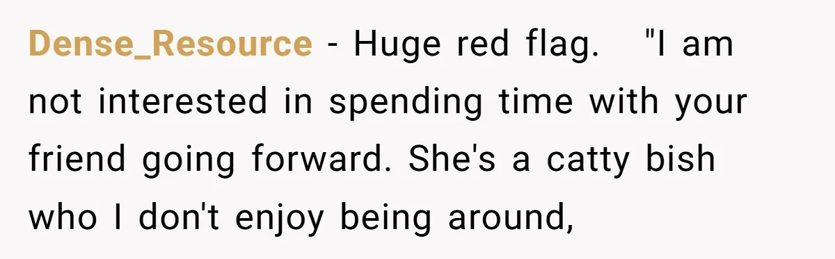 Dense_Resource − Huge red flag.   "I am not interested in spending time with your friend going forward. She's a catty bish who I don't enjoy being around,