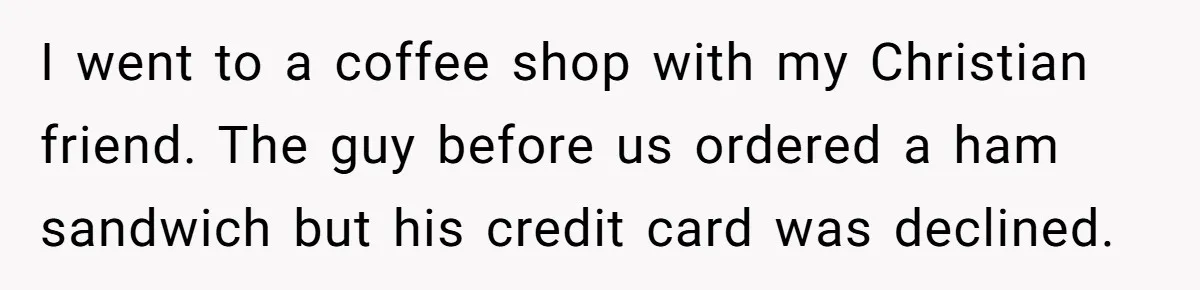 I went to a coffee shop with my Christian friend. The guy before us ordered a ham sandwich but his credit card was declined.