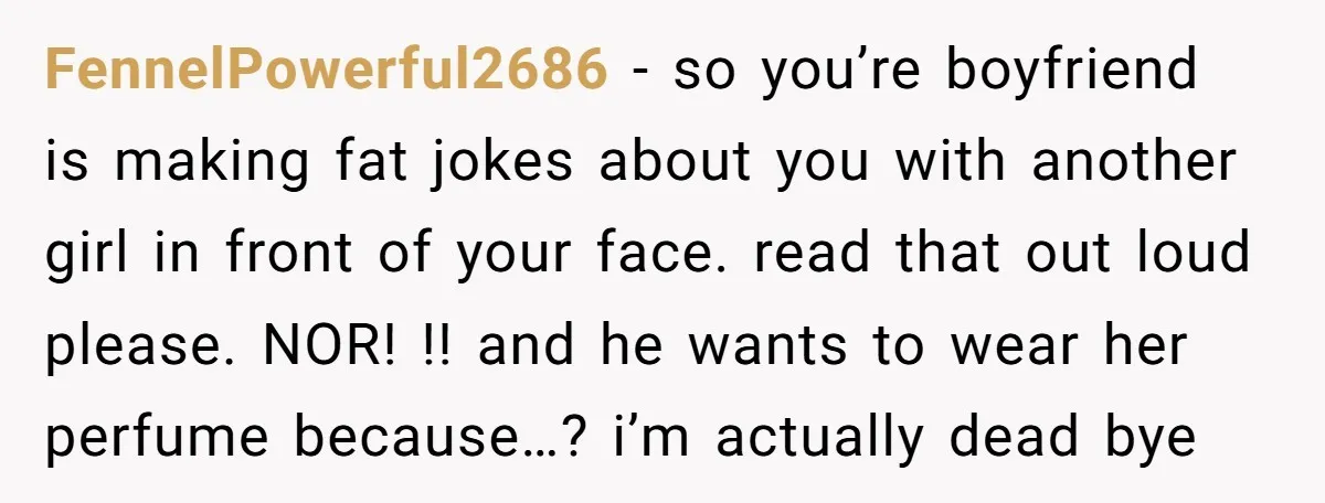 FennelPowerful2686 − so you’re boyfriend is making fat jokes about you with another girl in front of your face. read that out loud please. NOR! !! and he wants to...