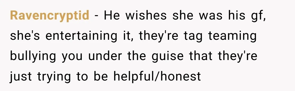 Ravencryptid − He wishes she was his gf, she's entertaining it, they're tag teaming bullying you under the guise that they're just trying to be helpful/honest
