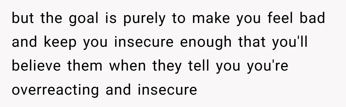 but the goal is purely to make you feel bad and keep you insecure enough that you'll believe them when they tell you you're overreacting and insecure