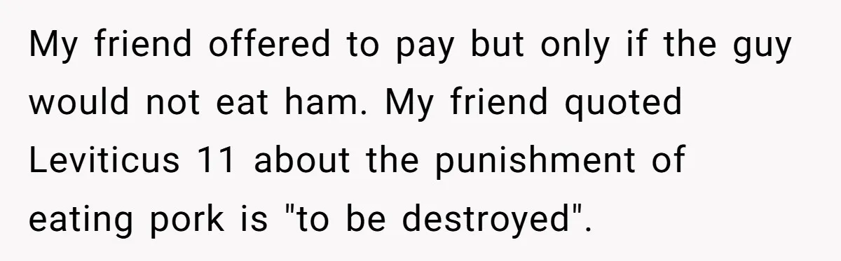 My friend offered to pay but only if the guy would not eat ham. My friend quoted Leviticus 11 about the punishment of eating pork is "to be destroyed".