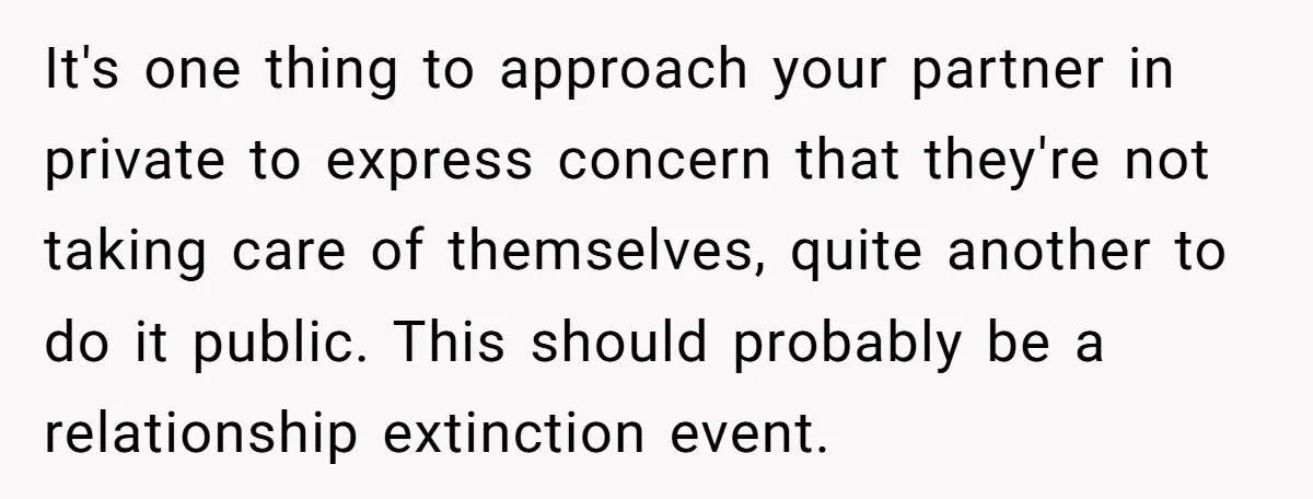 It's one thing to approach your partner in private to express concern that they're not taking care of themselves, quite another to do it public. This should probably be a...