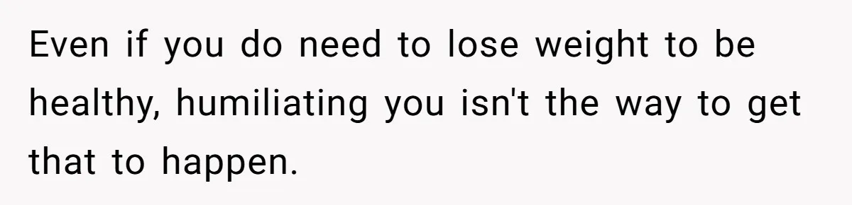 Even if you do need to lose weight to be healthy, humiliating you isn't the way to get that to happen.