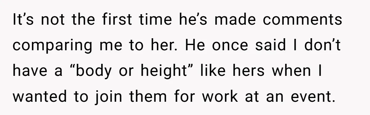 It’s not the first time he’s made comments comparing me to her. He once said I don’t have a “body or height” like hers when I wanted to join them...
