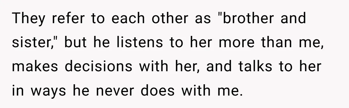 They refer to each other as "brother and sister," but he listens to her more than me, makes decisions with her, and talks to her in ways he never does...