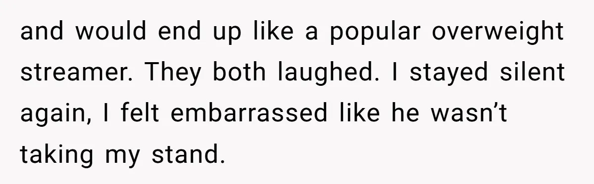 and would end up like a popular overweight streamer. They both laughed. I stayed silent again, I felt embarrassed like he wasn’t taking my stand.
